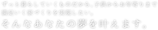 ずっと暮らしていくものだから、子供からお年寄りまで満足いく家づくりを実現したい。そんなあなたの夢を叶えます。